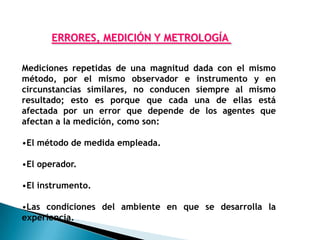 ERRORES, MEDICIÓN Y METROLOGÍA

Mediciones repetidas de una magnitud dada con el mismo
método, por el mismo observador e instrumento y en
circunstancias similares, no conducen siempre al mismo
resultado; esto es porque que cada una de ellas está
afectada por un error que depende de los agentes que
afectan a la medición, como son:

•El método de medida empleada.

•El operador.

•El instrumento.

•Las condiciones del ambiente en que se desarrolla la
experiencia.
 