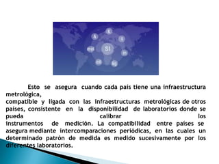 Esto se asegura cuando cada país tiene una infraestructura
metrológica,
compatible y ligada con las infraestructuras metrológicas de otros
países, consistente en la disponibilidad de laboratorios donde se
pueda                         calibrar                         los
instrumentos de medición. La compatibilidad entre países se
asegura mediante intercomparaciones periódicas, en las cuales un
determinado patrón de medida es medido sucesivamente por los
diferentes laboratorios.
 
