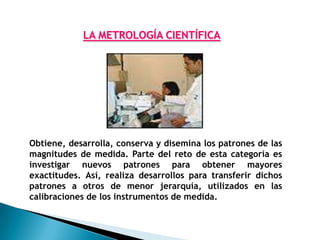 LA METROLOGÍA CIENTÍFICA




Obtiene, desarrolla, conserva y disemina los patrones de las
magnitudes de medida. Parte del reto de esta categoría es
investigar nuevos patrones para obtener mayores
exactitudes. Así, realiza desarrollos para transferir dichos
patrones a otros de menor jerarquía, utilizados en las
calibraciones de los instrumentos de medida.
 