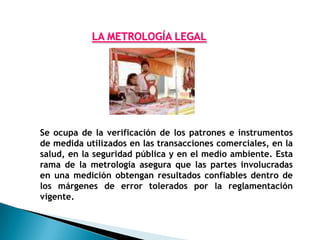 LA METROLOGÍA LEGAL




Se ocupa de la verificación de los patrones e instrumentos
de medida utilizados en las transacciones comerciales, en la
salud, en la seguridad pública y en el medio ambiente. Esta
rama de la metrología asegura que las partes involucradas
en una medición obtengan resultados confiables dentro de
los márgenes de error tolerados por la reglamentación
vigente.
 