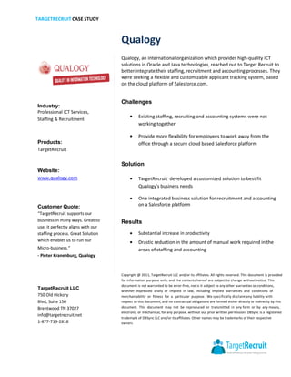 TARGETRECRUIT CASE STUDY



                                    Qualogy
                                    Qualogy, an international organization which provides high-quality ICT
                                    solutions in Oracle and Java technologies, reached out to Target Recruit to
                                    better integrate their staffing, recruitment and accounting processes. They
                                    were seeking a flexible and customizable applicant tracking system, based
                                    on the cloud platform of Salesforce.com.


                                    Challenges
Industry:
Professional ICT Services,
Staffing & Recruitment
                                               Existing staffing, recruiting and accounting systems were not
                                               working together

                                               Provide more flexibility for employees to work away from the
Products:                                      office through a secure cloud based Salesforce platform
TargetRecruit

                                    Solution
Website:
www.qualogy.com                                TargetRecruit developed a customized solution to best fit
                                               Qualogy's business needs

                                               One integrated business solution for recruitment and accounting
Customer Quote:                                on a Salesforce platform
“TargetRecruit supports our
business in many ways. Great to     Results
use, it perfectly aligns with our
staffing process. Great Solution               Substantial increase in productivity
which enables us to run our                    Drastic reduction in the amount of manual work required in the
Micro-business.”                               areas of staffing and accounting
- Pieter Kranenburg, Qualogy



                                    Copyright @ 2011, TargetRecruit LLC and/or its affiliates. All rights reserved. This document is provided
                                    for information purpose only, and the contents hereof are subject to change without notice. This
                                    document is not warranted to be error-free, nor is it subject to any other warranties or conditions,
TargetRecruit LLC
                                    whether expressed orally or implied in law, including implied warranties and conditions of
750 Old Hickory                     merchantability or fitness for a particular purpose. We specifically disclaim any liability with
Blvd, Suite 150                     respect to this document, and no contractual obligations are formed either directly or indirectly by this
Brentwood TN 37027                  document. This document may not be reproduced or transmitted in any form or by any means,
                                    electronic or mechanical, for any purpose, without our prior written permission. DBSync is a registered
info@targetrecruit.net
                                    trademark of DBSync LLC and/or its affiliates. Other names may be trademarks of their respective
1-877-739-2818                      owners
 