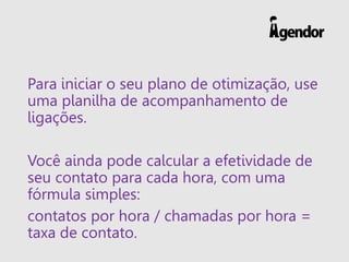 Para iniciar o seu plano de otimização, use
uma planilha de acompanhamento de
ligações.
Você ainda pode calcular a efetividade de
seu contato para cada hora, com uma
fórmula simples:
contatos por hora / chamadas por hora =
taxa de contato.
 