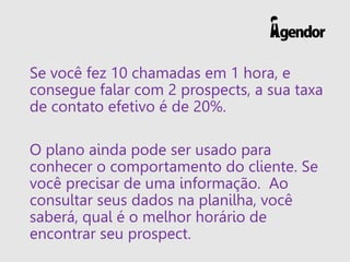 Se você fez 10 chamadas em 1 hora, e
consegue falar com 2 prospects, a sua taxa
de contato efetivo é de 20%.
O plano ainda pode ser usado para
conhecer o comportamento do cliente. Se
você precisar de uma informação. Ao
consultar seus dados na planilha, você
saberá, qual é o melhor horário de
encontrar seu prospect.
 