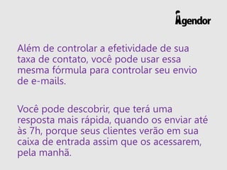 Além de controlar a efetividade de sua
taxa de contato, você pode usar essa
mesma fórmula para controlar seu envio
de e-mails.
Você pode descobrir, que terá uma
resposta mais rápida, quando os enviar até
às 7h, porque seus clientes verão em sua
caixa de entrada assim que os acessarem,
pela manhã.
 