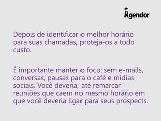 Depois de identificar o melhor horário
para suas chamadas, proteja-os a todo
custo.
É importante manter o foco: sem e-mails,
conversas, pausas para o café e mídias
sociais. Você deveria, até remarcar
reuniões que caem no mesmo horário em
que você deveria ligar para seus prospects.
 