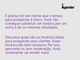 É preciso ter em mente que o tempo
para prospectar é único. Você não
consegue substituir um horário por um
outro e ter os mesmos resultados.
Descubra quais são os horários ideais
para prospectar seus clientes. Esses
horáros são bem escassos. Por isso
aproveite-os sem moderação. Você
certamente vai vender mais!
 