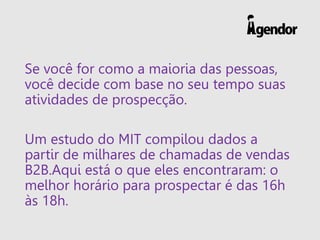 Se você for como a maioria das pessoas,
você decide com base no seu tempo suas
atividades de prospecção.
Um estudo do MIT compilou dados a
partir de milhares de chamadas de vendas
B2B.Aqui está o que eles encontraram: o
melhor horário para prospectar é das 16h
às 18h.
 
