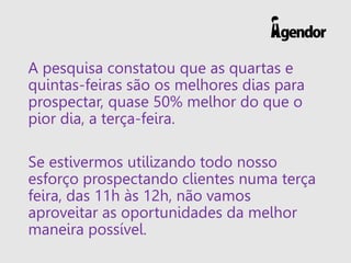 A pesquisa constatou que as quartas e
quintas-feiras são os melhores dias para
prospectar, quase 50% melhor do que o
pior dia, a terça-feira.
Se estivermos utilizando todo nosso
esforço prospectando clientes numa terça
feira, das 11h às 12h, não vamos
aproveitar as oportunidades da melhor
maneira possível.
 