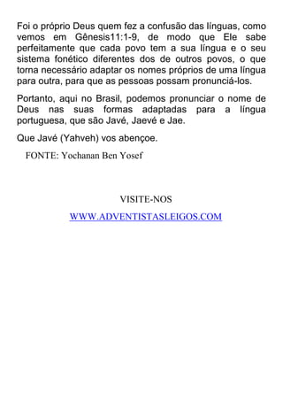Foi o próprio Deus quem fez a confusão das línguas, como vemos em Gênesis11:1-9, de modo que Ele sabe perfeitamente que cada povo tem a sua língua e o seu sistema fonético diferentes dos de outros povos, o que torna necessário adaptar os nomes próprios de uma língua para outra, para que as pessoas possam pronunciá-los. 
Portanto, aqui no Brasil, podemos pronunciar o nome de Deus nas suas formas adaptadas para a língua portuguesa, que são Javé, Jaevé e Jae. 
Que Javé (Yahveh) vos abençoe. 
FONTE: Yochanan Ben Yosef 
VISITE-NOS 
WWW.ADVENTISTASLEIGOS.COM 
