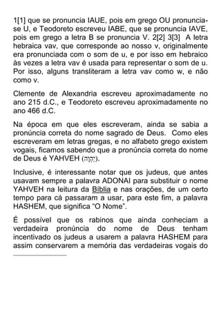 1[1] que se pronuncia IAUE, pois em grego OU pronuncia- se U, e Teodoreto escreveu IABE, que se pronuncia IAVE, pois em grego a letra B se pronuncia V. 2[2] 3[3] A letra hebraica vav, que corresponde ao nosso v, originalmente era pronunciada com o som de u, e por isso em hebraico às vezes a letra vav é usada para representar o som de u. Por isso, alguns transliteram a letra vav como w, e não como v. 
Clemente de Alexandria escreveu aproximadamente no ano 215 d.C., e Teodoreto escreveu aproximadamente no ano 466 d.C. 
Na época em que eles escreveram, ainda se sabia a pronúncia correta do nome sagrado de Deus. Como eles escreveram em letras gregas, e no alfabeto grego existem vogais, ficamos sabendo que a pronúncia correta do nome de Deus é YAHVEH )הֶוְהַי(. 
Inclusive, é interessante notar que os judeus, que antes usavam sempre a palavra ADONAI para substituir o nome YAHVEH na leitura da Bíblia e nas orações, de um certo tempo para cá passaram a usar, para este fim, a palavra HASHEM, que significa “O Nome”. 
É possível que os rabinos que ainda conheciam a verdadeira pronúncia do nome de Deus tenham incentivado os judeus a usarem a palavra HASHEM para assim conservarem a memória das verdadeiras vogais do 
 