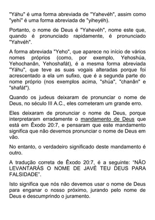 "Yáhu" é uma forma abreviada de "Yahevéh", assim como "yehí" é uma forma abreviada de "yiheyéh). 
Portanto, o nome de Deus é "Yahevéh", nome este que, quando é pronunciado rapidamente, é pronunciado "Yahvéh". 
A forma abreviada "Yeho", que aparece no início de vários nomes próprios (como, por exemplo, Yehoshúa, Yehochanân, Yehoshafát), é a mesma forma abreviada "Yáhu", que teve as suas vogais alteradas porque foi acrescentado a ela um sufixo, que é a segunda parte do nome próprio (nos exemplos acima, "shúa", "chanân" e "shafát"). 
Quando os judeus deixaram de pronunciar o nome de Deus, no século III A.C., eles cometeram um grande erro. 
Eles deixaram de pronunciar o nome de Deus, porque interpretaram erradamente o mandamento de Deus que está em Êxodo 20:7, e pensaram que este mandamento significa que não devemos pronunciar o nome de Deus em vão. 
No entanto, o verdadeiro significado deste mandamento é outro. 
A tradução correta de Êxodo 20:7, é a seguinte: “NÃO LEVANTARÁS O NOME DE JAVÉ TEU DEUS PARA FALSIDADE”. 
Isto significa que nós não devemos usar o nome de Deus para enganar o nosso próximo, jurando pelo nome de Deus e descumprindo o juramento.  