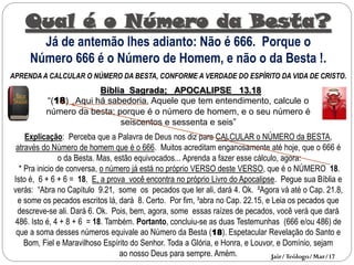 Qual é o Número da Besta?
Já de antemão lhes adianto: Não é 666. Porque o
Número 666 é o Número de Homem, e não o da Besta !.
APRENDA A CALCULAR O NÚMERO DA BESTA, CONFORME A VERDADE DO ESPÍRITO DA VIDA DE CRISTO.
Bíblia Sagrada; APOCALIPSE 13.18
“(18) Aqui há sabedoria. Aquele que tem entendimento, calcule o
número da besta; porque é o número de homem, e o seu número é
seiscentos e sessenta e seis”
Explicação: Perceba que a Palavra de Deus nos diz para CALCULAR o NÚMERO da BESTA,
através do Número de homem que é o 666. Muitos acreditam enganosamente até hoje, que o 666 é
o da Besta. Mas, estão equivocados... Aprenda a fazer esse cálculo, agora:
* Pra inicio de conversa, o número já está no próprio VERSO deste VERSO, que é o NÚMERO 18.
Isto é, 6 + 6 + 6 = 18. E, a prova você encontra no próprio Livro do Apocalipse. Pegue sua Bíblia e
verás: ¹Abra no Capítulo 9.21, some os pecados que ler ali, dará 4. Ok. ²Agora vá até o Cap. 21.8,
e some os pecados escritos lá, dará 8. Certo. Por fim, ³abra no Cap. 22.15, e Leia os pecados que
descreve-se ali. Dará 6. Ok. Pois, bem, agora, some essas raízes de pecados, você verá que dará
486. Isto é, 4 + 8 + 6 = 18. Também. Portanto, concluiu-se as duas Testemunhas (666 e/ou 486) de
que a soma desses números equivale ao Número da Besta (18). Espetacular Revelação do Santo e
Bom, Fiel e Maravilhoso Espírito do Senhor. Toda a Glória, e Honra, e Louvor, e Domínio, sejam
ao nosso Deus para sempre. Amém. Jair/Teólogo/Mar/17
 