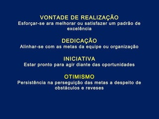 VONTADE DE REALIZAÇÃO
Esforçar-se ara melhorar ou satisfazer um padrão de
excelência
DEDICAÇÃO
Alinhar-se com as metas da equipe ou organização
INICIATIVA
Estar pronto para agir diante das oportunidades
OTIMISMO
Persistência na perseguição das metas a despeito de
obstáculos e reveses
 