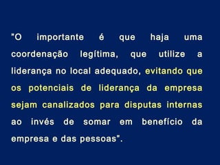 ”O importante é que haja uma
coordenação legítima, que utilize a
liderança no local adequado, evitando que
os potenciais de liderança da empresa
sejam canalizados para disputas internas
ao invés de somar em benefício da
empresa e das pessoas”.
 