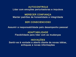 AUTOCONTROLE
Lidar com emoções perturbadoras e impulsos
MERECER CONFIANÇA
Manter padrões de honestidade e integridade
SER CONSCIENCIOSO
Assumir a responsabilidade pelo desempenho pessoal
ADAPTABILIDADE
Flexibilidade para lidar com as mudanças
INOVAÇÕES
Sentir-se à vontade e aberto diante de novas idéias,
enfoques e novas informações
 