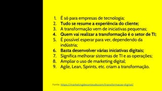 1. É só para empresas de tecnologia;
2. Tudo se resume a experiência do cliente;
3. A transformação vem de iniciativas pequenas;
4. Quem vai realizar a transformação é o setor de TI;
5. É possível esperar para ver, dependendo da
indústria;
6. Basta desenvolver várias iniciativas digitais;
7. Significa melhorar sistemas de TI e as operações;
8. Ampliar o uso de marketing digital;
9. Agile, Lean, Sprints, etc. criam a transformação.
Fonte: https://marketingdeconteudo.com/transformacao-digital/
 