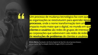 “
Um processo de mudança tecnológica faz com que
as organizações se reestruturem para aprender novos
processos, onde o nome transformação tem um
impacto muito maior que o digital, no mundo em que
clientes e usuários são redes de grupos de interesse,
as corporações que sobrevivem são redes de redes
de resoluções de problemas de clientes e usuários.
Silvio Meira, fundador do Porto Digital de Recife e da empresa Ikewai,
pesquisador da Fundação Getúlio Vargas (FGV) e consultor
 