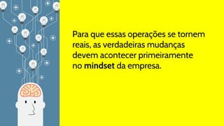 Para que essas operações se tornem
reais, as verdadeiras mudanças
devem acontecer primeiramente
no mindset da empresa.
 