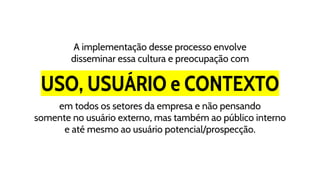 USO, USUÁRIO e CONTEXTO
A implementação desse processo envolve
disseminar essa cultura e preocupação com
em todos os setores da empresa e não pensando
somente no usuário externo, mas também ao público interno
e até mesmo ao usuário potencial/prospecção.
 