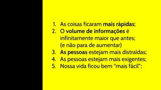1. As coisas ficaram mais rápidas;
2. O volume de informações é
infinitamente maior que antes;
(e não para de aumentar)
3. As pessoas estejam mais distraídas;
4. As pessoas estejam mais exigentes;
5. Nossa vida ficou bem “mais fácil”;
 