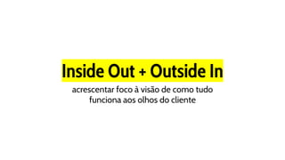 Inside Out + Outside In
acrescentar foco à visão de como tudo
funciona aos olhos do cliente
 