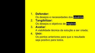 1. Defender:
Os desejos e necessidades dos usuários;
2. Tangibilizar:
Os desejos e objetivos de negócio;
3. Avaliar:
A viabilidade técnica da solução a ser criada;
4. Unir:
Os pontos anteriores para que o resultado
seja positivo para todos.
 