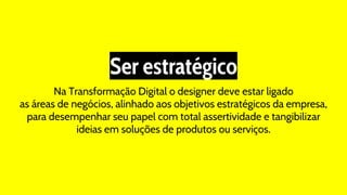 Ser estratégico
Na Transformação Digital o designer deve estar ligado
as áreas de negócios, alinhado aos objetivos estratégicos da empresa,
para desempenhar seu papel com total assertividade e tangibilizar
ideias em soluções de produtos ou serviços.
 