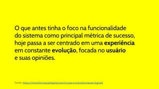 O que antes tinha o foco na funcionalidade
do sistema como principal métrica de sucesso,
hoje passa a ser centrado em uma experiência
em constante evolução, focada no usuário
e suas opiniões.
Fonte: https://transformacaodigital.com/o-que-e-transformacao-digital/
 
