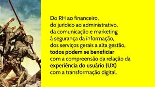 Do RH ao financeiro,
do jurídico ao administrativo,
da comunicação e marketing
à segurança da informação,
dos serviços gerais a alta gestão,
todos podem se beneficiar
com a compreensão da relação da
experiência do usuário (UX)
com a transformação digital.
 