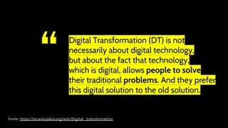 “ Digital Transformation (DT) is not
necessarily about digital technology,
but about the fact that technology,
which is digital, allows people to solve
their traditional problems. And they prefer
this digital solution to the old solution.
Fonte: https://en.wikipedia.org/wiki/Digital_transformation
 