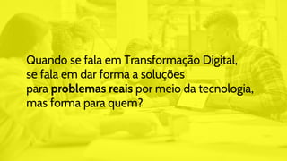 Quando se fala em Transformação Digital,
se fala em dar forma a soluções
para problemas reais por meio da tecnologia,
mas forma para quem?
 