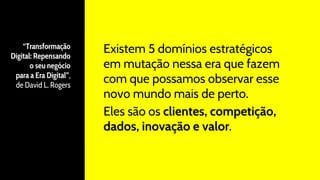 “Transformação
Digital: Repensando
o seu negócio
para a Era Digital”,
de David L. Rogers
Existem 5 domínios estratégicos
em mutação nessa era que fazem
com que possamos observar esse
novo mundo mais de perto.
Eles são os clientes, competição,
dados, inovação e valor.
 