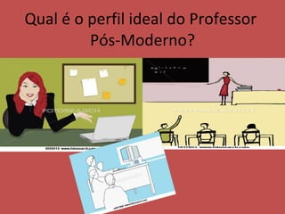 Qual é o perfil ideal do Professor  Pós-Moderno? 