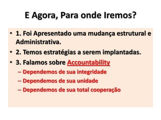E Agora, Para onde Iremos?
• 1. Foi Apresentado uma mudança estrutural e
Administrativa.
• 2. Temos estratégias a serem implantadas.
• 3. Falamos sobre Accountability
– Dependemos de sua integridade
– Dependemos de sua unidade
– Dependemos de sua total cooperação
 