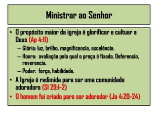 Ministrar ao Senhor
• O propósito maior da igreja é glorificar e cultuar a
Deus (Ap 4:11)
– Glória: luz, brilho, magnificencia, excelência.
– Honra: avaliação pela qual o preço é fixado. Deferencia,
reverencia.
– Poder: força, habilidade.
• A Igreja é redimida para ser uma comunidade
adoradora (Sl 29:1-2)
• O homem foi criado para ser adorador (Jo 4:20-24)
 