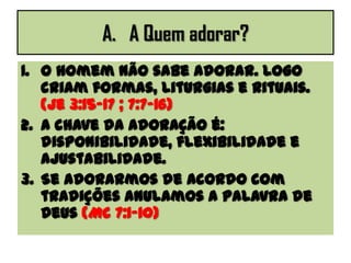 A. A Quem adorar?
1. O homem não sabe adorar. Logo
criam formas, liturgias e rituais.
(Je 3:15-17 ; 7:7-16)
2. A chave da adoração é:
disponibilidade, flexibilidade e
ajustabilidade.
3. Se adorarmos de acordo com
tradições anulamos a palavra de
Deus (Mc 7:1-10)
 