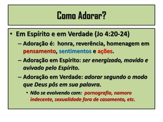 Como Adorar?
• Em Espírito e em Verdade (Jo 4:20-24)
– Adoração é: honra, reverência, homenagem em
pensamento, sentimentos e ações.
– Adoração em Espírito: ser energizado, movido e
avivado pelo Espírito.
– Adoração em Verdade: adorar segundo o modo
que Deus pôs em sua palavra.
• Não se evolvendo com: pornografia, namoro
indecente, sexualidade fora de casamento, etc.
 