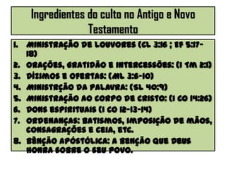 Ingredientes do culto no Antigo e Novo
Testamento
1. Ministração de louvores (Cl 3:16 ; Ef 5:17-
18)
2. Orações, gratidão e intercessões: (I Tm 2:1)
3. Dízimos e Ofertas: (Ml 3:6-10)
4. Ministrção da palavra: (Sl 40:9)
5. Ministração ao corpo de Cristo: (I Co 14:26)
6. Dons espirituais (I Co 12-13-14)
7. Ordenanças: batismos, imposição de mãos,
consagrações e ceia, etc.
8. Bênção apóstólica: a benção que Deus
honra sobre o seu povo.
 