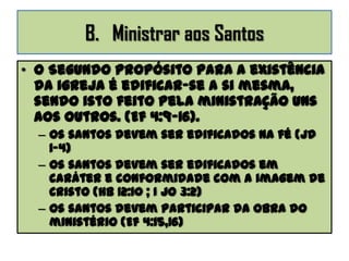 B. Ministrar aos Santos
• O Segundo propósito para a existência
da igreja é edificar-se a si mesma,
sendo isto feito pela ministração uns
aos outros. (Ef 4:9-16).
– Os santos devem ser edificados na fé (Jd
1-4)
– Os santos devem ser edificados em
caráter e conformidade com a imagem de
Cristo (Hb 12:10 ; I Jo 3:2)
– Os santos devem participar da obra do
ministério (Ef 4:15,16)
 