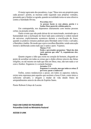 O maior agravante dos pecadores, é que “Deus tem um propósito para
cada pessoa”; porém, as mesmas estão seguindo suas próprias vontades,
pensando que o Senhor se agrada, quando na realidade torna-se uma ofensiva
contra a Santidade Divina.
Provérbios 16:1
As pessoas fazem os seus planos, porém é o
Senhor Deus quem dá a última palavra.
Em contrapartida, nos deparamos diariamente com muitas pessoas
certas; na posição errada.
Outro evento que não pode deixar de ser mencionado, mostrado que a
humanidade tem a inclinação de fazer tudo para contrariar a ordem natural
do universo; explicitamente aconteceu durante a crucificação de Jesus;
quando os poderes romanos pediram para liberdade entre Cristo o salvador,
e Barrabás o ladrão. De modo que o povo escolheu Barrabás; sendo uma ação
imoral e deliberada contra tudo que é santo e puro. Vejamos.
Mateus 17:21
Então o governador perguntou: “Qual dos dois
vocês querem que solte” E, responderam eles:
Barrabás
Quanto engano e ódio que existe no coração do homem, chegando ao
ponto de acreditar em todas as coisas que o diabo oferece através das falsas
religiões, ou até mesmo em tudo que fala em Deus; mas, não tem nada a ver
com o Senhor. Enganoso é o coração humano.
Jeremias 17:9
Enganoso é o coração, mas que todas as coisas. É
perverso; quem o conhecerá?
Enfim, somos tendenciosos a pecar, em todos os aspectos; todavia,
existe uma esperança para aqueles que aceitam a Jesus Cristo, como único e
suficiente salvador, e chegam a mudar de vida dando frutos de
arrependimentos através da obra do Espírito Santo.
Pastor Robson Colaço de Lucena
FAÇA UM CURSO DE PSICANÁLISE
Psicanálise Cristã no Ministério Pastoral
ACESSE O LINK
 