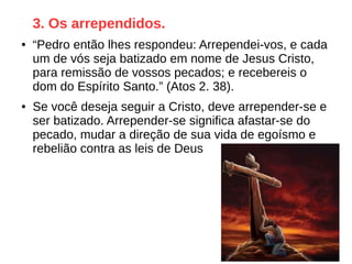 3. Os arrependidos.
● “Pedro então lhes respondeu: Arrependei-vos, e cada
um de vós seja batizado em nome de Jesus Cristo,
para remissão de vossos pecados; e recebereis o
dom do Espírito Santo.” (Atos 2. 38).
● Se você deseja seguir a Cristo, deve arrepender-se e
ser batizado. Arrepender-se significa afastar-se do
pecado, mudar a direção de sua vida de egoísmo e
rebelião contra as leis de Deus
 