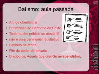 Batismo: aula passada
● Ato de obediência
● Submissão ao Senhorio de Cristo
● Testemunho público de nossa fé
● não é uma cerimonial facultativo
● Simbolo da Morte
● Fim do poder do pecado
● Discipulos, Aquele que crer,Os arrependidos.
 