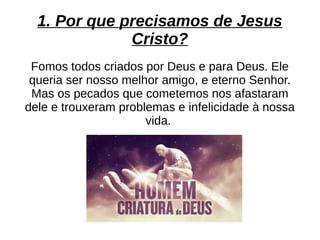 1. Por que precisamos de Jesus
Cristo?
Fomos todos criados por Deus e para Deus. Ele
queria ser nosso melhor amigo, e eterno Senhor.
Mas os pecados que cometemos nos afastaram
dele e trouxeram problemas e infelicidade à nossa
vida.
 