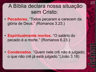 A Bíblia declara nossa situação
sem Cristo:
● Pecadores. “Todos pecaram e carecem da
glória de Deus.” (Romanos 3.23.)
● Espiritualmente mortos. “O salário do
pecado é a morte.” (Romanos 6.23.)
● Condenados. “Quem nele crê não é julgado;
o que não crê já está julgado.”(João 3.18)
 
