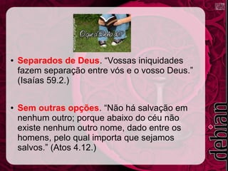 ● Separados de Deus. “Vossas iniquidades
fazem separação entre vós e o vosso Deus.”
(Isaías 59.2.)
● Sem outras opções. “Não há salvação em
nenhum outro; porque abaixo do céu não
existe nenhum outro nome, dado entre os
homens, pelo qual importa que sejamos
salvos.” (Atos 4.12.)
 