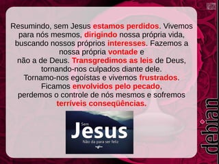 Resumindo, sem Jesus estamos perdidos. Vivemos
para nós mesmos, dirigindo nossa própria vida,
buscando nossos próprios interesses. Fazemos a
nossa própria vontade e
não a de Deus. Transgredimos as leis de Deus,
tornando-nos culpados diante dele.
Tornamo-nos egoístas e vivemos frustrados.
Ficamos envolvidos pelo pecado,
perdemos o controle de nós mesmos e sofremos
terríveis conseqüências.
 