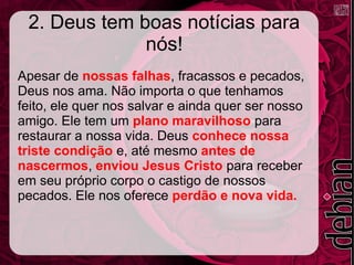 2. Deus tem boas notícias para
nós!
Apesar de nossas falhas, fracassos e pecados,
Deus nos ama. Não importa o que tenhamos
feito, ele quer nos salvar e ainda quer ser nosso
amigo. Ele tem um plano maravilhoso para
restaurar a nossa vida. Deus conhece nossa
triste condição e, até mesmo antes de
nascermos, enviou Jesus Cristo para receber
em seu próprio corpo o castigo de nossos
pecados. Ele nos oferece perdão e nova vida.
 