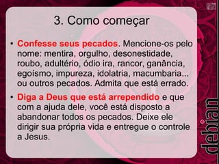 3. Como começar
● Confesse seus pecados. Mencione-os pelo
nome: mentira, orgulho, desonestidade,
roubo, adultério, ódio ira, rancor, ganância,
egoísmo, impureza, idolatria, macumbaria...
ou outros pecados. Admita que está errado.
● Diga a Deus que está arrependido e que
com a ajuda dele, você está disposto a
abandonar todos os pecados. Deixe ele
dirigir sua própria vida e entregue o controle
a Jesus.
 