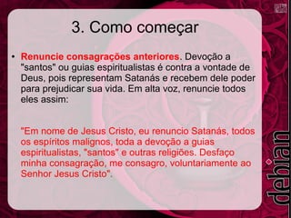 3. Como começar
● Renuncie consagrações anteriores. Devoção a
"santos" ou guias espiritualistas é contra a vontade de
Deus, pois representam Satanás e recebem dele poder
para prejudicar sua vida. Em alta voz, renuncie todos
eles assim:
"Em nome de Jesus Cristo, eu renuncio Satanás, todos
os espíritos malignos, toda a devoção a guias
espiritualistas, "santos" e outras religiões. Desfaço
minha consagração, me consagro, voluntariamente ao
Senhor Jesus Cristo".
 