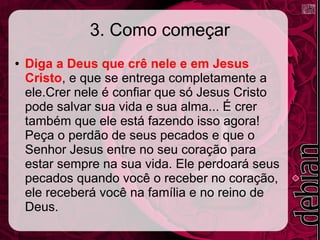 3. Como começar
● Diga a Deus que crê nele e em Jesus
Cristo, e que se entrega completamente a
ele.Crer nele é confiar que só Jesus Cristo
pode salvar sua vida e sua alma... É crer
também que ele está fazendo isso agora!
Peça o perdão de seus pecados e que o
Senhor Jesus entre no seu coração para
estar sempre na sua vida. Ele perdoará seus
pecados quando você o receber no coração,
ele receberá você na família e no reino de
Deus.
 